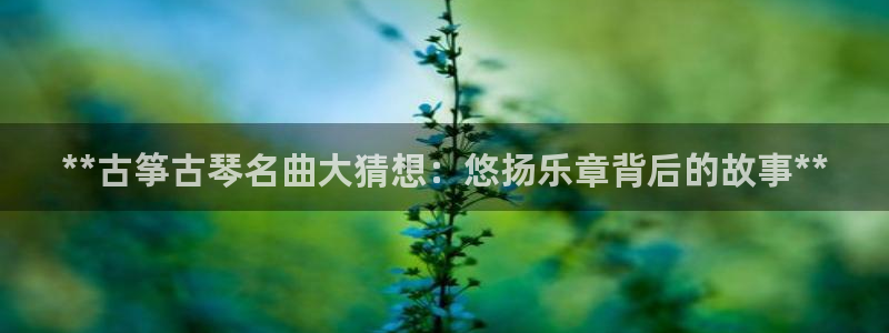 凯发k8555|手机版：**古筝古琴名曲大猜想：悠扬乐章背后