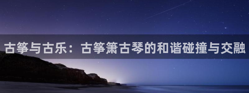 凯发k8娱乐平台：古筝与古乐：古筝箫古琴的和谐碰撞与交融